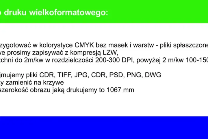 Wytyczne do druku wielkoformatowego: pliki CMYK, rozdzielczość 200-300 DPI, akceptowane formaty CDR, TIFF, JPG, PSD, PNG, DWG. Maksymalna szerokość 1067 mm.